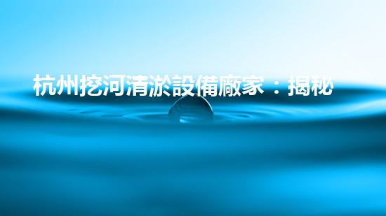 杭州挖河清淤設備廠家：揭秘創(chuàng)新技術，重塑水道奇跡！